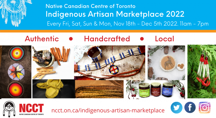 Toronto Indigenous Artisan Marketplace At the (NCCT) Native Canadian Centre of Toronto 16 Spadina Road Toronto, ON. 11 am – 7pm. Every Friday, Saturday, Sunday & Monday Fri Nov 18 – Monday Nov 21, Friday Nov 25 – Monday Nov 28, Friday Dec 2 – Monday Dec 5